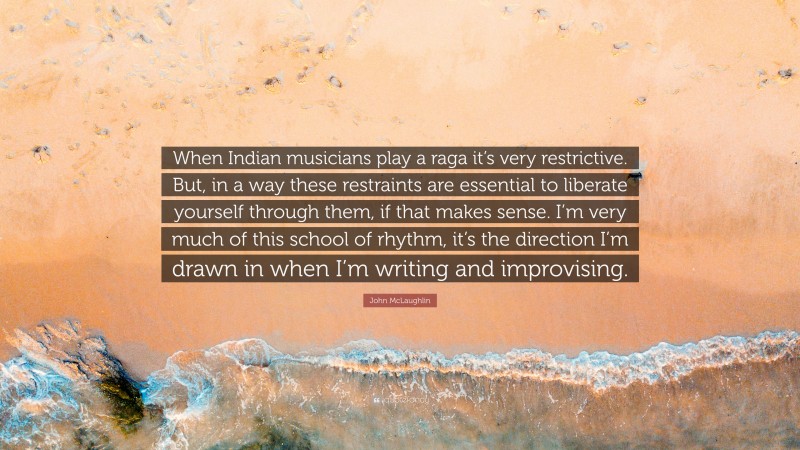 John McLaughlin Quote: “When Indian musicians play a raga it’s very restrictive. But, in a way these restraints are essential to liberate yourself through them, if that makes sense. I’m very much of this school of rhythm, it’s the direction I’m drawn in when I’m writing and improvising.”