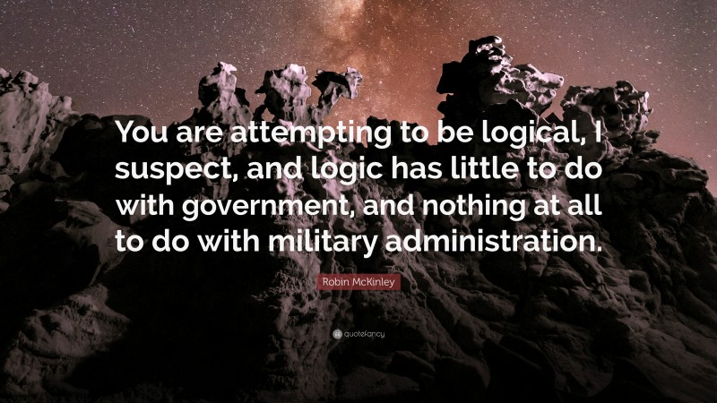Robin McKinley Quote: “You are attempting to be logical, I suspect, and logic has little to do with government, and nothing at all to do with military administration.”