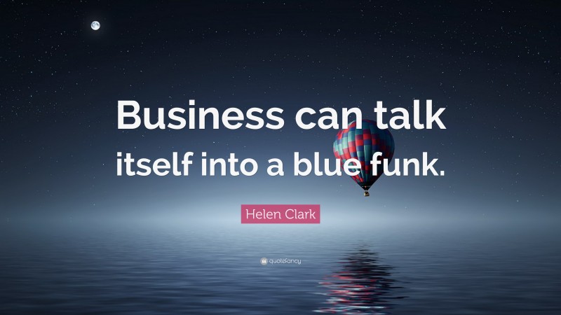 Helen Clark Quote: “Business can talk itself into a blue funk.”