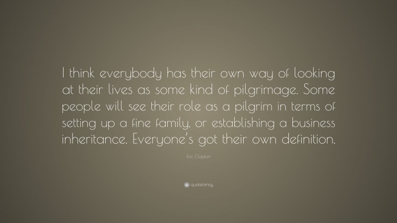 Eric Clapton Quote: “I think everybody has their own way of looking at their lives as some kind of pilgrimage. Some people will see their role as a pilgrim in terms of setting up a fine family, or establishing a business inheritance. Everyone’s got their own definition.”