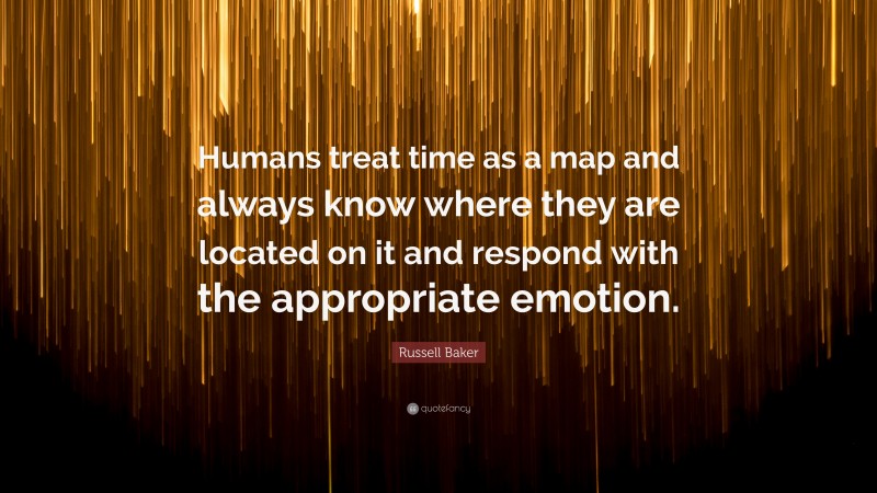 Russell Baker Quote: “Humans treat time as a map and always know where they are located on it and respond with the appropriate emotion.”