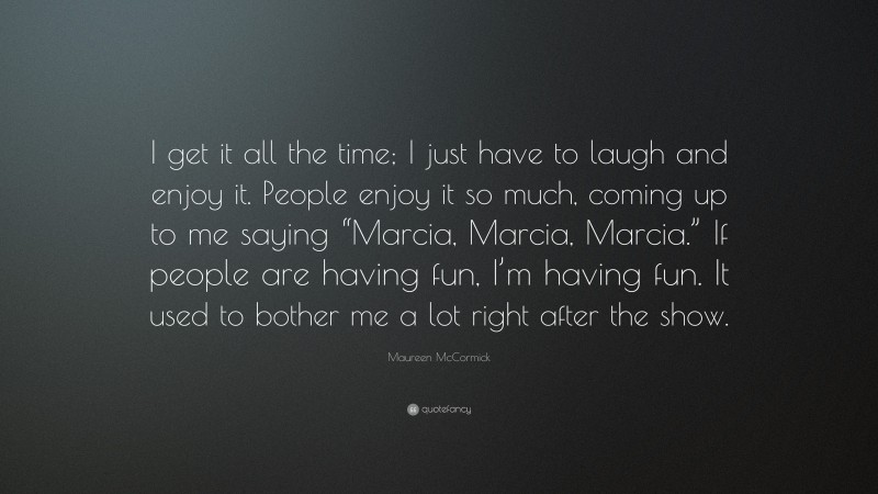Maureen McCormick Quote: “I get it all the time; I just have to laugh and enjoy it. People enjoy it so much, coming up to me saying “Marcia, Marcia, Marcia.” If people are having fun, I’m having fun. It used to bother me a lot right after the show.”