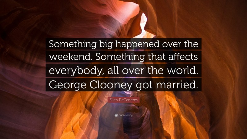 Ellen DeGeneres Quote: “Something big happened over the weekend. Something that affects everybody, all over the world. George Clooney got married.”