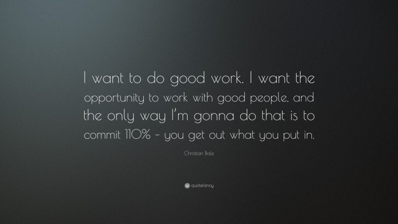Christian Bale Quote: “I want to do good work. I want the opportunity to work with good people, and the only way I’m gonna do that is to commit 110% – you get out what you put in.”