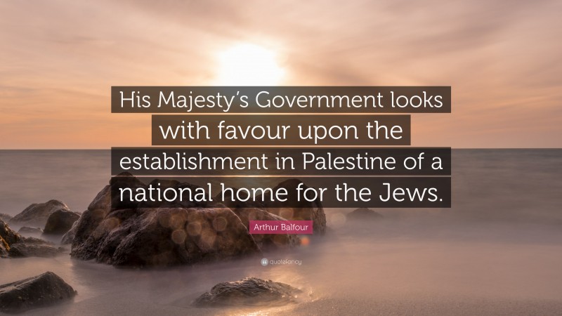 Arthur Balfour Quote: “His Majesty’s Government looks with favour upon the establishment in Palestine of a national home for the Jews.”