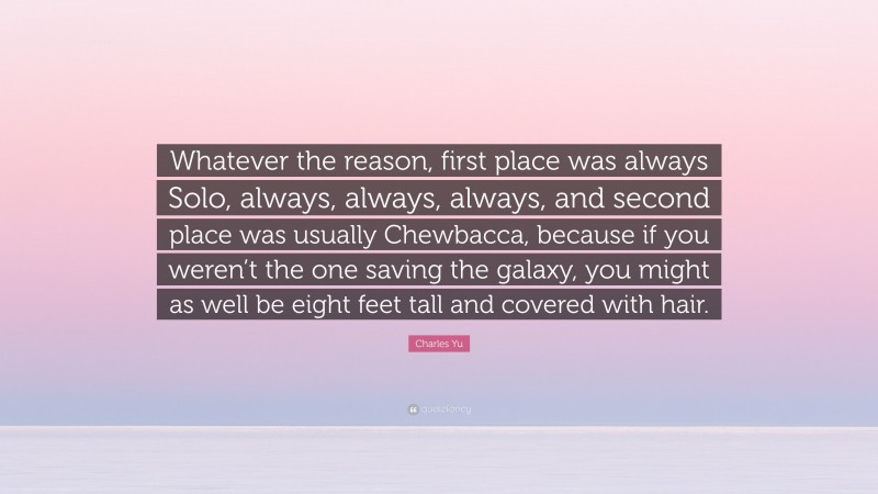 Charles Yu Quote: “Whatever the reason, first place was always Solo, always, always, always, and second place was usually Chewbacca, because if you weren’t the one saving the galaxy, you might as well be eight feet tall and covered with hair.”