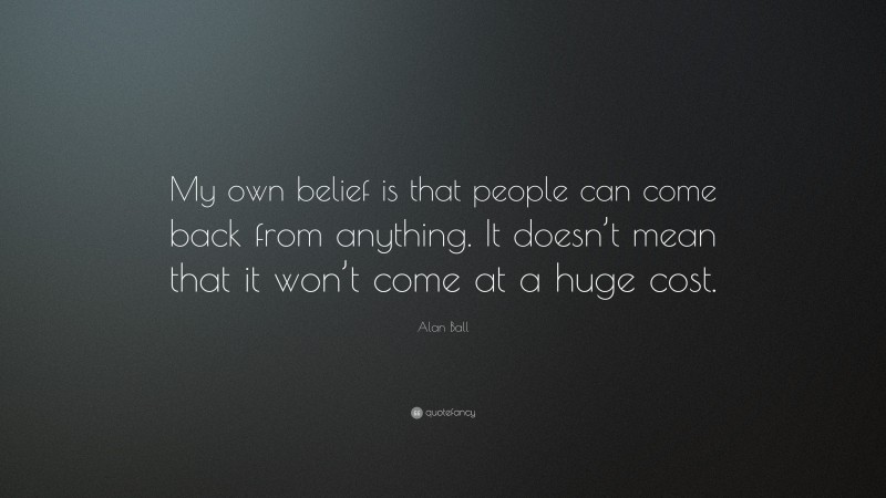 Alan Ball Quote: “My own belief is that people can come back from anything. It doesn’t mean that it won’t come at a huge cost.”