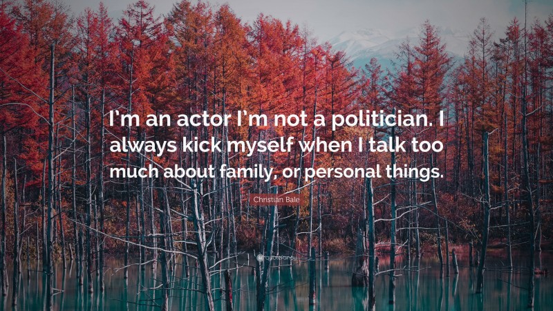 Christian Bale Quote: “I’m an actor I’m not a politician. I always kick myself when I talk too much about family, or personal things.”