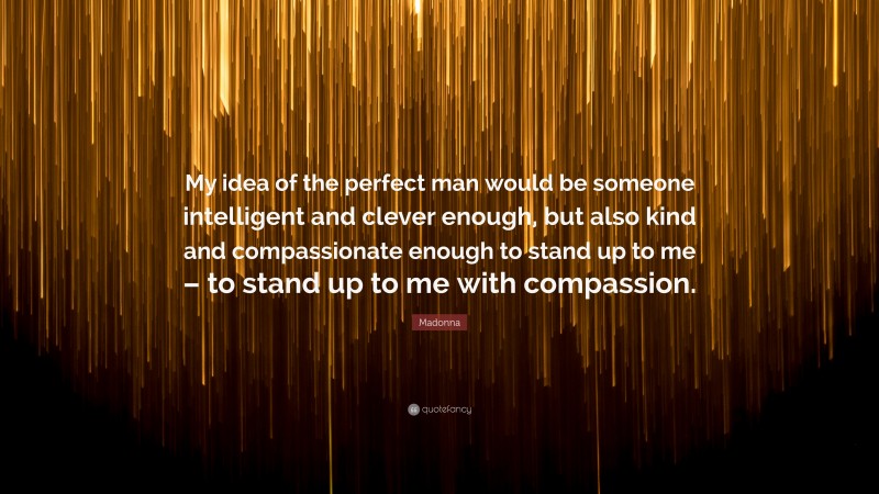 Madonna Quote: “My idea of the perfect man would be someone intelligent and clever enough, but also kind and compassionate enough to stand up to me – to stand up to me with compassion.”