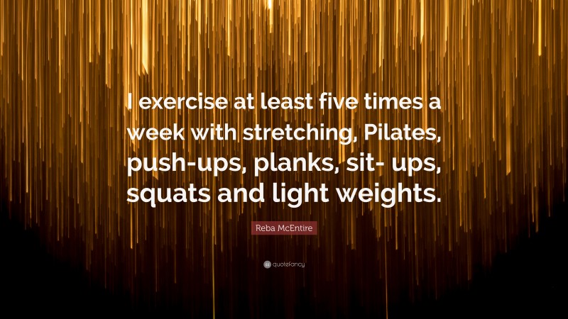 Reba McEntire Quote: “I exercise at least five times a week with stretching, Pilates, push-ups, planks, sit- ups, squats and light weights.”