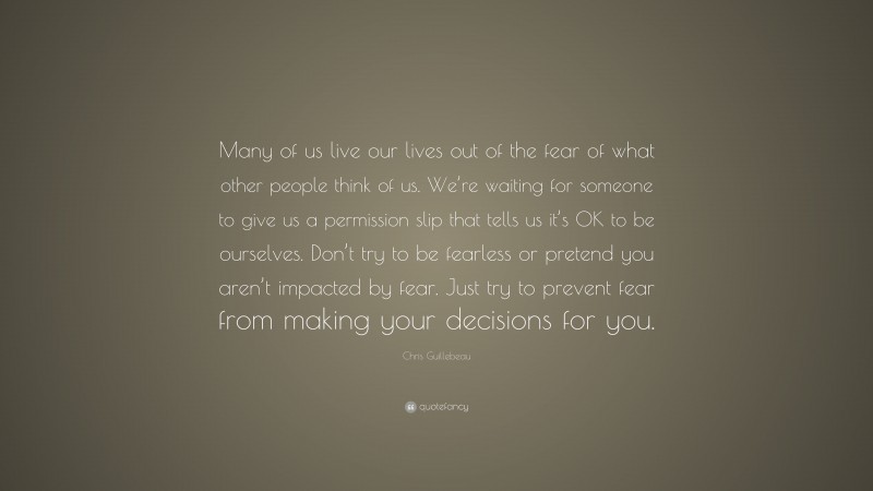 Chris Guillebeau Quote: “Many of us live our lives out of the fear of what other people think of us. We’re waiting for someone to give us a permission slip that tells us it’s OK to be ourselves. Don’t try to be fearless or pretend you aren’t impacted by fear. Just try to prevent fear from making your decisions for you.”