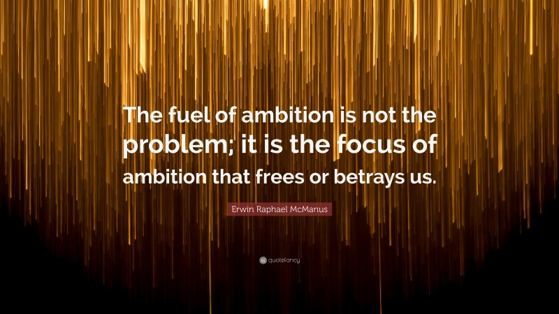 Erwin Raphael McManus Quote: “The fuel of ambition is not the problem; it is the focus of ambition that frees or betrays us.”