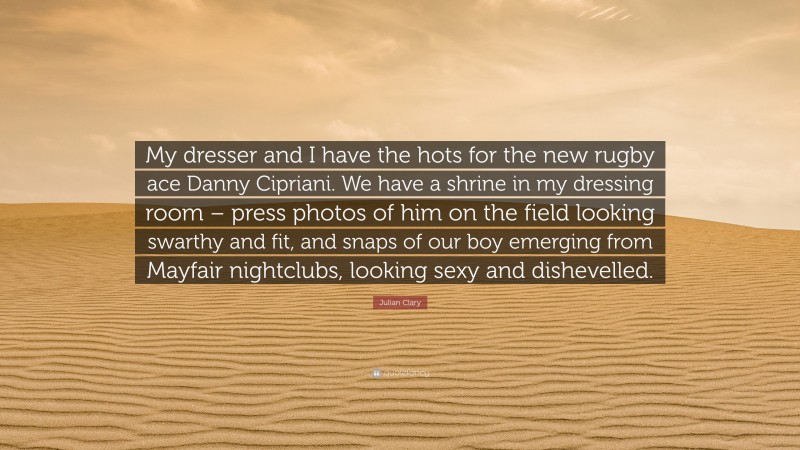 Julian Clary Quote: “My dresser and I have the hots for the new rugby ace Danny Cipriani. We have a shrine in my dressing room – press photos of him on the field looking swarthy and fit, and snaps of our boy emerging from Mayfair nightclubs, looking sexy and dishevelled.”