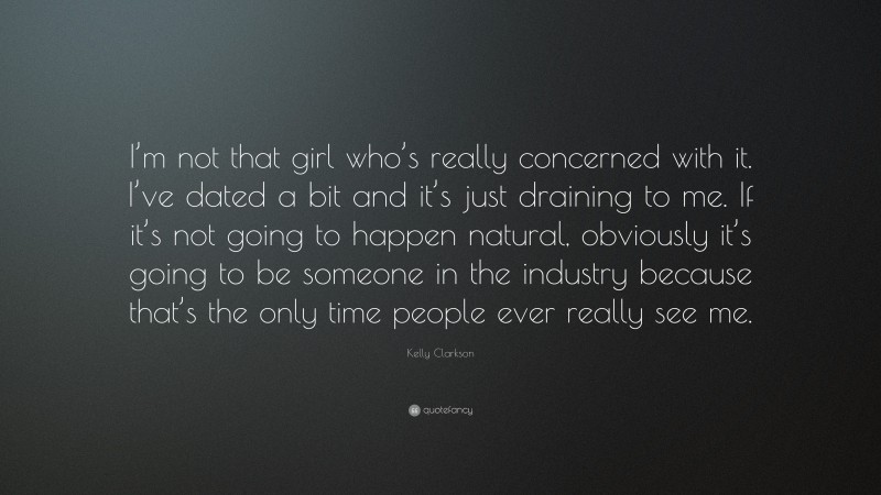 Kelly Clarkson Quote: “I’m not that girl who’s really concerned with it. I’ve dated a bit and it’s just draining to me. If it’s not going to happen natural, obviously it’s going to be someone in the industry because that’s the only time people ever really see me.”