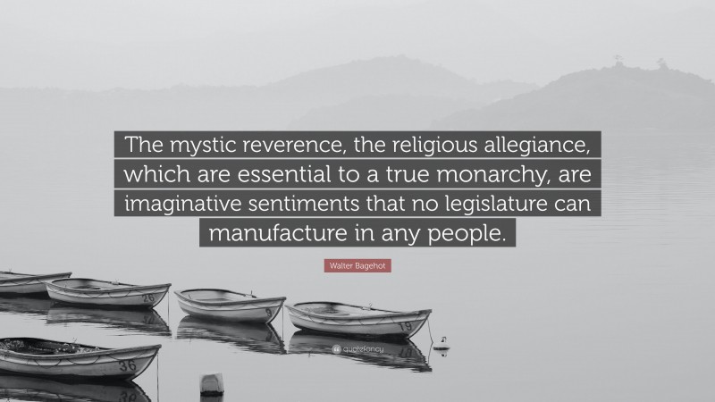 Walter Bagehot Quote: “The mystic reverence, the religious allegiance, which are essential to a true monarchy, are imaginative sentiments that no legislature can manufacture in any people.”