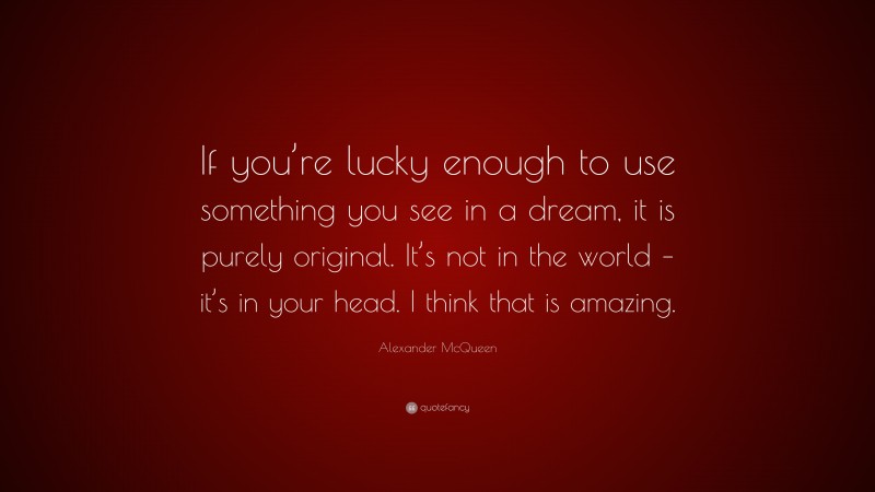 Alexander McQueen Quote: “If you’re lucky enough to use something you see in a dream, it is purely original. It’s not in the world – it’s in your head. I think that is amazing.”