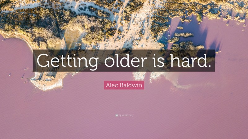 Alec Baldwin Quote: “Getting older is hard.”