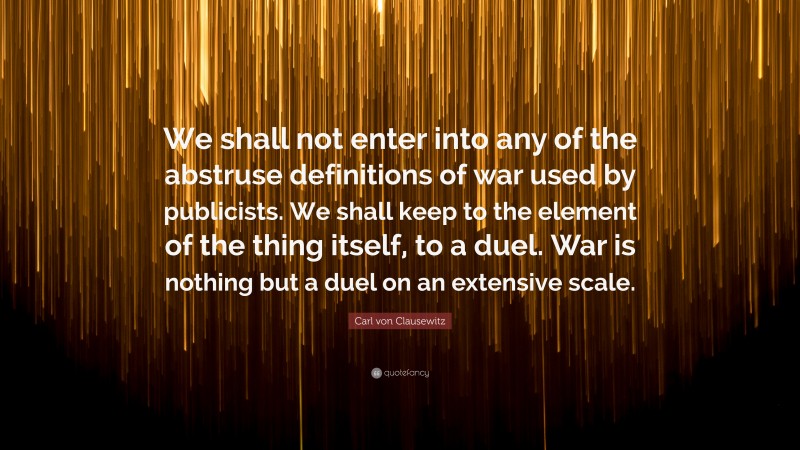 Carl von Clausewitz Quote: “We shall not enter into any of the abstruse definitions of war used by publicists. We shall keep to the element of the thing itself, to a duel. War is nothing but a duel on an extensive scale.”