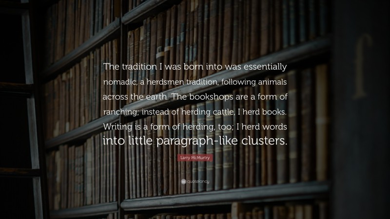 Larry McMurtry Quote: “The tradition I was born into was essentially nomadic, a herdsmen tradition, following animals across the earth. The bookshops are a form of ranching; instead of herding cattle, I herd books. Writing is a form of herding, too; I herd words into little paragraph-like clusters.”