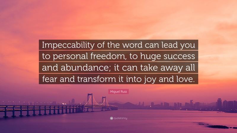 Miguel Ruiz Quote: “Impeccability of the word can lead you to personal freedom, to huge success and abundance; it can take away all fear and transform it into joy and love.”