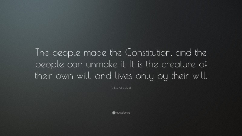 John Marshall Quote: “The people made the Constitution, and the people can unmake it. It is the creature of their own will, and lives only by their will.”