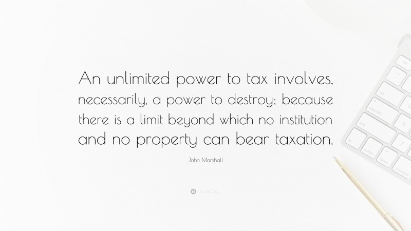 John Marshall Quote: “An unlimited power to tax involves, necessarily, a power to destroy; because there is a limit beyond which no institution and no property can bear taxation.”