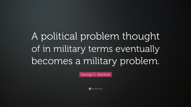 George C. Marshall Quote: “A political problem thought of in military terms eventually becomes a military problem.”