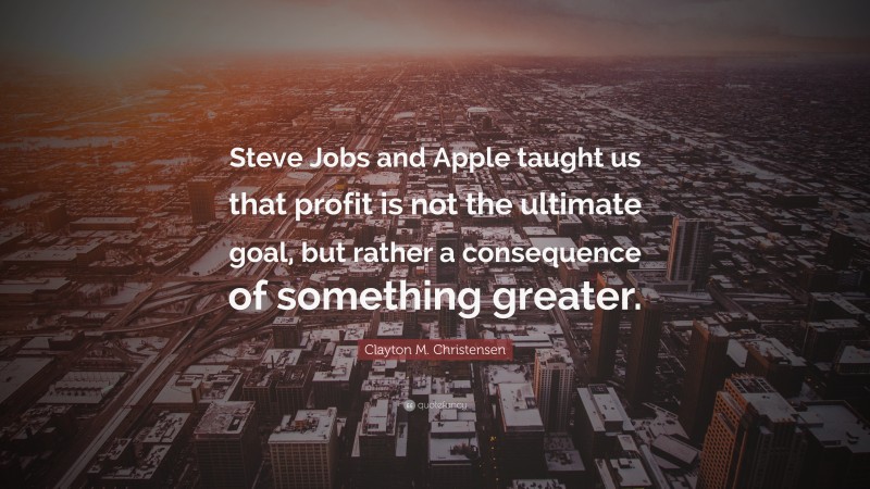 Clayton M. Christensen Quote: “Steve Jobs and Apple taught us that profit is not the ultimate goal, but rather a consequence of something greater.”