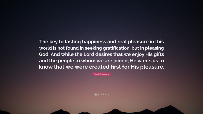 Francis Frangipane Quote: “The key to lasting happiness and real pleasure in this world is not found in seeking gratification, but in pleasing God. And while the Lord desires that we enjoy His gifts and the people to whom we are joined, He wants us to know that we were created first for His pleasure.”