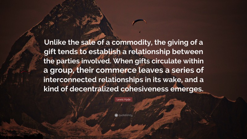 Lewis Hyde Quote: “Unlike the sale of a commodity, the giving of a gift tends to establish a relationship between the parties involved. When gifts circulate within a group, their commerce leaves a series of interconnected relationships in its wake, and a kind of decentralized cohesiveness emerges.”