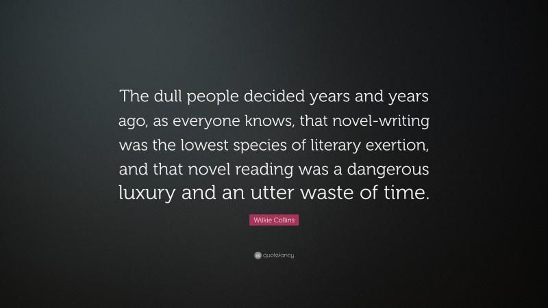 Wilkie Collins Quote: “The dull people decided years and years ago, as everyone knows, that novel-writing was the lowest species of literary exertion, and that novel reading was a dangerous luxury and an utter waste of time.”
