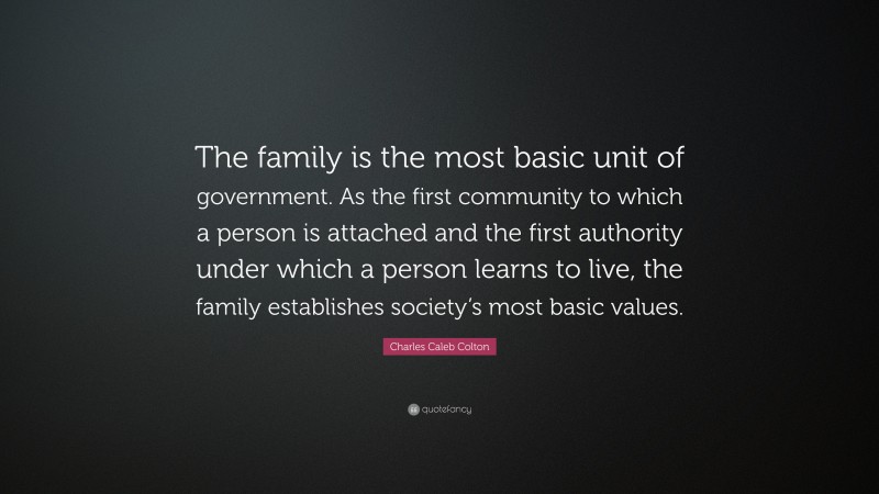 Charles Caleb Colton Quote: “The family is the most basic unit of government. As the first community to which a person is attached and the first authority under which a person learns to live, the family establishes society’s most basic values.”