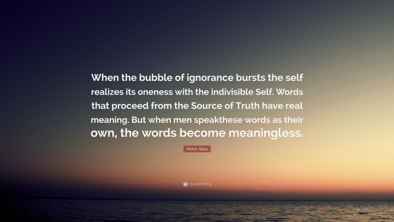 Meher Baba Quote: “When the bubble of ignorance bursts the self realizes its oneness with the indivisible Self. Words that proceed from the Source of Truth have real meaning. But when men speakthese words as their own, the words become meaningless.”