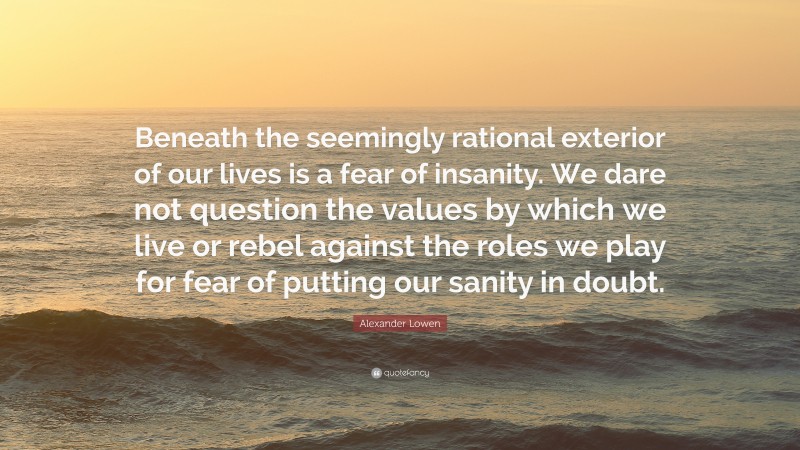 Alexander Lowen Quote: “Beneath the seemingly rational exterior of our lives is a fear of insanity. We dare not question the values by which we live or rebel against the roles we play for fear of putting our sanity in doubt.”