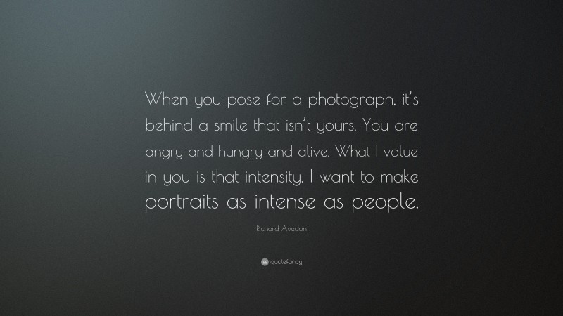 Richard Avedon Quote: “When you pose for a photograph, it’s behind a smile that isn’t yours. You are angry and hungry and alive. What I value in you is that intensity. I want to make portraits as intense as people.”