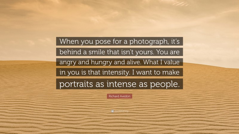 Richard Avedon Quote: “When you pose for a photograph, it’s behind a smile that isn’t yours. You are angry and hungry and alive. What I value in you is that intensity. I want to make portraits as intense as people.”