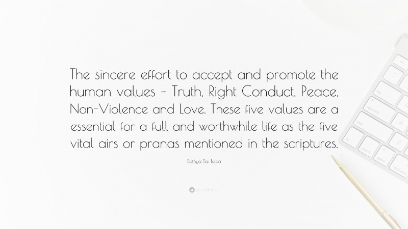 Sathya Sai Baba Quote: “The sincere effort to accept and promote the human values – Truth, Right Conduct, Peace, Non-Violence and Love. These five values are a essential for a full and worthwhile life as the five vital airs or pranas mentioned in the scriptures.”