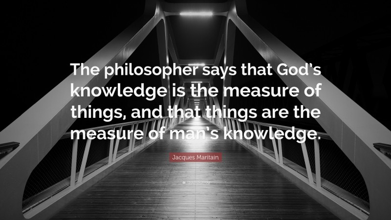 Jacques Maritain Quote: “The philosopher says that God’s knowledge is the measure of things, and that things are the measure of man’s knowledge.”
