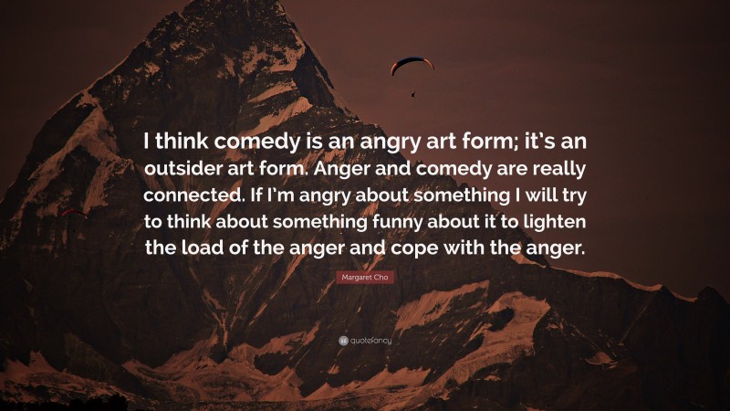 Margaret Cho Quote: “I think comedy is an angry art form; it’s an outsider art form. Anger and comedy are really connected. If I’m angry about something I will try to think about something funny about it to lighten the load of the anger and cope with the anger.”