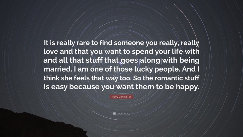 Harry Connick Jr. Quote: “It is really rare to find someone you really, really love and that you want to spend your life with and all that stuff that goes along with being married. I am one of those lucky people. And I think she feels that way too. So the romantic stuff is easy because you want them to be happy.”