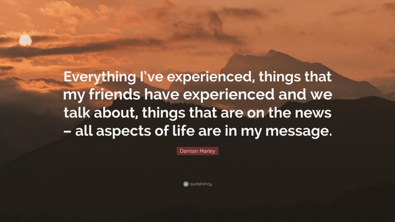 Damian Marley Quote: “Everything I’ve experienced, things that my friends have experienced and we talk about, things that are on the news – all aspects of life are in my message.”