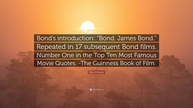 Sean Connery Quote: “Bond’s introduction: “Bond. James Bond.” Repeated in 17 subsequent Bond films. Number One in the Top Ten Most Famous Movie Quotes. -The Guinness Book of Film.”