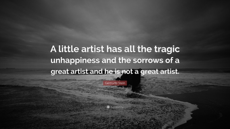 Gertrude Stein Quote: “A little artist has all the tragic unhappiness and the sorrows of a great artist and he is not a great artist.”