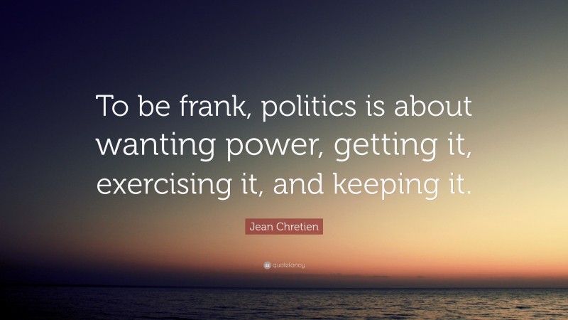 Jean Chretien Quote: “To be frank, politics is about wanting power, getting it, exercising it, and keeping it.”