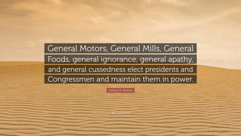 Herbert M. Shelton Quote: “General Motors, General Mills, General Foods, general ignorance, general apathy, and general cussedness elect presidents and Congressmen and maintain them in power.”