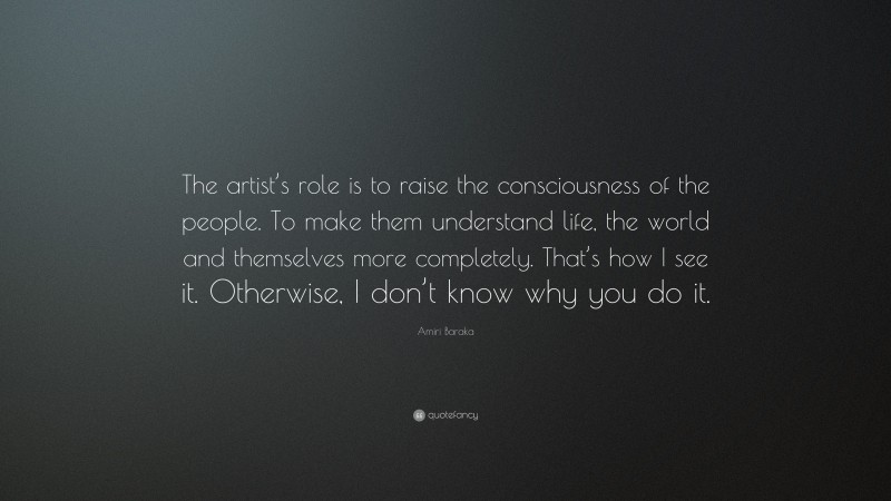 Amiri Baraka Quote: “The artist’s role is to raise the consciousness of the people. To make them understand life, the world and themselves more completely. That’s how I see it. Otherwise, I don’t know why you do it.”