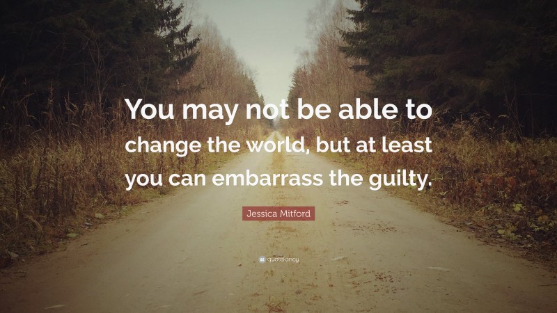 Jessica Mitford Quote: “You may not be able to change the world, but at least you can embarrass the guilty.”