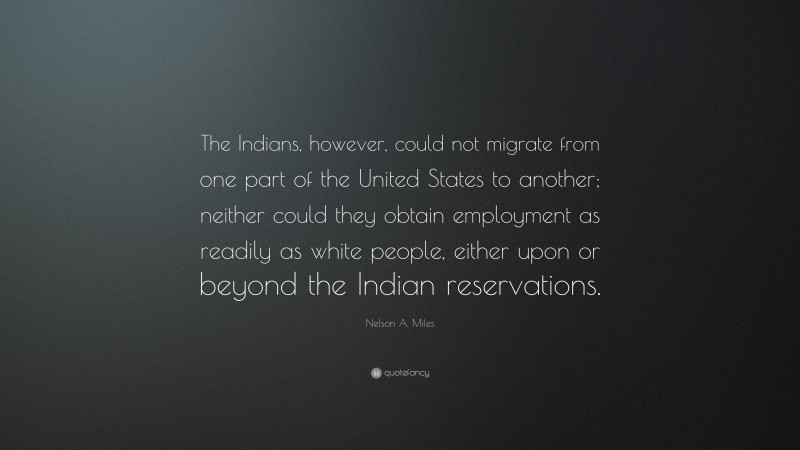 Nelson A. Miles Quote: “The Indians, however, could not migrate from one part of the United States to another; neither could they obtain employment as readily as white people, either upon or beyond the Indian reservations.”