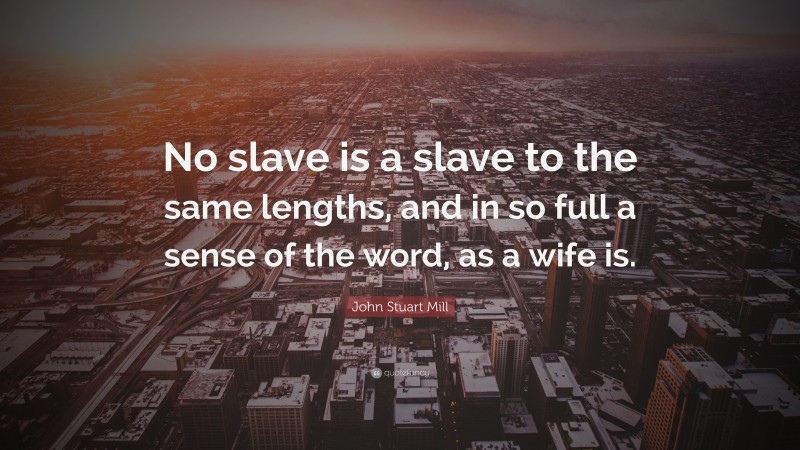 John Stuart Mill Quote: “No slave is a slave to the same lengths, and in so full a sense of the word, as a wife is.”