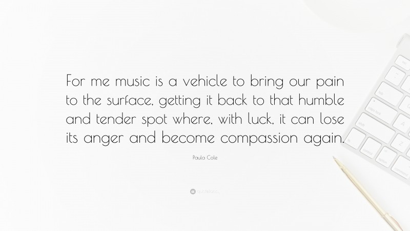 Paula Cole Quote: “For me music is a vehicle to bring our pain to the surface, getting it back to that humble and tender spot where, with luck, it can lose its anger and become compassion again.”